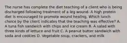 The nurse has complete the diet teaching of a client who is being discharged following treatment of a leg wound. A high protein diet is encouraged to promote wound healing. Which lunch choice by the client indicates that the teaching was effective? A. A tuna fish sandwich with chips and ice cream B. A salad with three kinds of lettuce and fruit C. A peanut butter sandwich with soda and cookies D. Vegetable soup, crackers, and milk