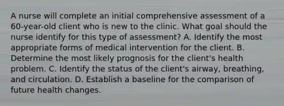 A nurse will complete an initial comprehensive assessment of a 60-year-old client who is new to the clinic. What goal should the nurse identify for this type of assessment? A. Identify the most appropriate forms of medical intervention for the client. B. Determine the most likely prognosis for the client's health problem. C. Identify the status of the client's airway, breathing, and circulation. D. Establish a baseline for the comparison of future health changes.