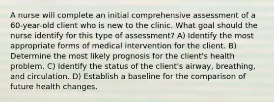 A nurse will complete an initial comprehensive assessment of a 60-year-old client who is new to the clinic. What goal should the nurse identify for this type of assessment? A) Identify the most appropriate forms of medical intervention for the client. B) Determine the most likely prognosis for the client's health problem. C) Identify the status of the client's airway, breathing, and circulation. D) Establish a baseline for the comparison of future health changes.