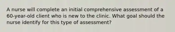 A nurse will complete an initial comprehensive assessment of a 60-year-old client who is new to the clinic. What goal should the nurse identify for this type of assessment?