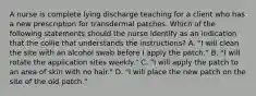 A nurse is complete lying discharge teaching for a client who has a new prescription for transdermal patches. Which of the following statements should the nurse identify as an indication that the collie that understands the instructions? A. "I will clean the site with an alcohol swab before I apply the patch." B. "I will rotate the application sites weekly." C. "I will apply the patch to an area of skin with no hair." D. "I will place the new patch on the site of the old patch."