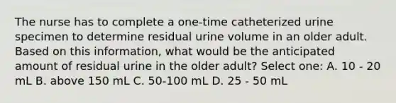 The nurse has to complete a one-time catheterized urine specimen to determine residual urine volume in an older adult. Based on this information, what would be the anticipated amount of residual urine in the older adult? Select one: A. 10 - 20 mL B. above 150 mL C. 50-100 mL D. 25 - 50 mL