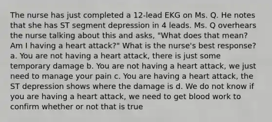 The nurse has just completed a 12-lead EKG on Ms. Q. He notes that she has ST segment depression in 4 leads. Ms. Q overhears the nurse talking about this and asks, "What does that mean? Am I having a heart attack?" What is the nurse's best response? a. You are not having a heart attack, there is just some temporary damage b. You are not having a heart attack, we just need to manage your pain c. You are having a heart attack, the ST depression shows where the damage is d. We do not know if you are having a heart attack, we need to get blood work to confirm whether or not that is true