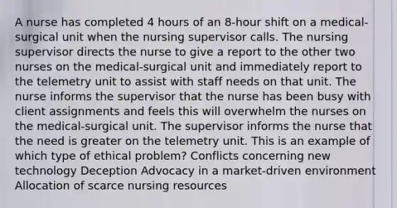 A nurse has completed 4 hours of an 8-hour shift on a medical-surgical unit when the nursing supervisor calls. The nursing supervisor directs the nurse to give a report to the other two nurses on the medical-surgical unit and immediately report to the telemetry unit to assist with staff needs on that unit. The nurse informs the supervisor that the nurse has been busy with client assignments and feels this will overwhelm the nurses on the medical-surgical unit. The supervisor informs the nurse that the need is greater on the telemetry unit. This is an example of which type of ethical problem? Conflicts concerning new technology Deception Advocacy in a market-driven environment Allocation of scarce nursing resources