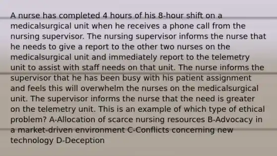 A nurse has completed 4 hours of his 8-hour shift on a medicalsurgical unit when he receives a phone call from the nursing supervisor. The nursing supervisor informs the nurse that he needs to give a report to the other two nurses on the medicalsurgical unit and immediately report to the telemetry unit to assist with staff needs on that unit. The nurse informs the supervisor that he has been busy with his patient assignment and feels this will overwhelm the nurses on the medicalsurgical unit. The supervisor informs the nurse that the need is greater on the telemetry unit. This is an example of which type of ethical problem? A-Allocation of scarce nursing resources B-Advocacy in a market-driven environment C-Conflicts concerning new technology D-Deception