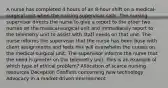 A nurse has completed 4 hours of an 8-hour shift on a medical-surgical unit when the nursing supervisor calls. The nursing supervisor directs the nurse to give a report to the other two nurses on the medical-surgical unit and immediately report to the telemetry unit to assist with staff needs on that unit. The nurse informs the supervisor that the nurse has been busy with client assignments and feels this will overwhelm the nurses on the medical-surgical unit. The supervisor informs the nurse that the need is greater on the telemetry unit. This is an example of which type of ethical problem? Allocation of scarce nursing resources Deception Conflicts concerning new technology Advocacy in a market-driven environment