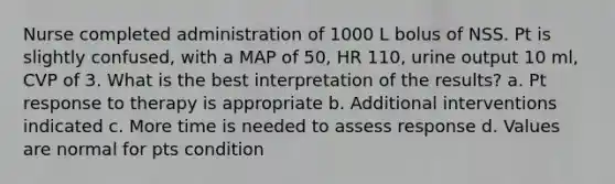 Nurse completed administration of 1000 L bolus of NSS. Pt is slightly confused, with a MAP of 50, HR 110, urine output 10 ml, CVP of 3. What is the best interpretation of the results? a. Pt response to therapy is appropriate b. Additional interventions indicated c. More time is needed to assess response d. Values are normal for pts condition