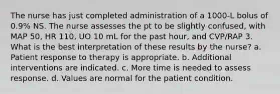 The nurse has just completed administration of a 1000-L bolus of 0.9% NS. The nurse assesses the pt to be slightly confused, with MAP 50, HR 110, UO 10 mL for the past hour, and CVP/RAP 3. What is the best interpretation of these results by the nurse? a. Patient response to therapy is appropriate. b. Additional interventions are indicated. c. More time is needed to assess response. d. Values are normal for the patient condition.