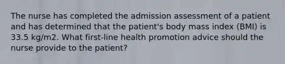 The nurse has completed the admission assessment of a patient and has determined that the patient's body mass index (BMI) is 33.5 kg/m2. What first-line health promotion advice should the nurse provide to the patient?