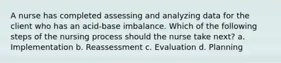 A nurse has completed assessing and analyzing data for the client who has an acid-base imbalance. Which of the following steps of the nursing process should the nurse take next? a. Implementation b. Reassessment c. Evaluation d. Planning