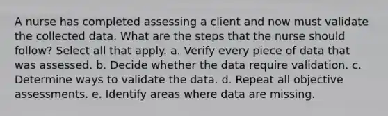 A nurse has completed assessing a client and now must validate the collected data. What are the steps that the nurse should follow? Select all that apply. a. Verify every piece of data that was assessed. b. Decide whether the data require validation. c. Determine ways to validate the data. d. Repeat all objective assessments. e. Identify areas where data are missing.