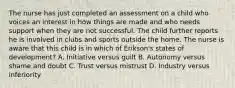 The nurse has just completed an assessment on a child who voices an interest in how things are made and who needs support when they are not successful. The child further reports he is involved in clubs and sports outside the home. The nurse is aware that this child is in which of Erikson's states of development? A. Initiative versus guilt B. Autonomy versus shame and doubt C. Trust versus mistrust D. Industry versus inferiority