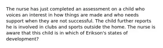 The nurse has just completed an assessment on a child who voices an interest in how things are made and who needs support when they are not successful. The child further reports he is involved in clubs and sports outside the home. The nurse is aware that this child is in which of Erikson's states of development?