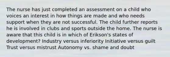 The nurse has just completed an assessment on a child who voices an interest in how things are made and who needs support when they are not successful. The child further reports he is involved in clubs and sports outside the home. The nurse is aware that this child is in which of Erikson's states of development? Industry versus inferiority Initiative versus guilt Trust versus mistrust Autonomy vs. shame and doubt