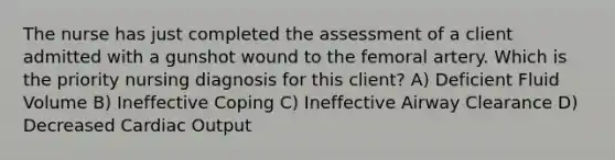 The nurse has just completed the assessment of a client admitted with a gunshot wound to the femoral artery. Which is the priority nursing diagnosis for this client? A) Deficient Fluid Volume B) Ineffective Coping C) Ineffective Airway Clearance D) Decreased Cardiac Output