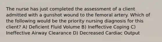 The nurse has just completed the assessment of a client admitted with a gunshot wound to the femoral artery. Which of the following would be the priority nursing diagnosis for this client? A) Deficient Fluid Volume B) Ineffective Coping C) Ineffective Airway Clearance D) Decreased Cardiac Output