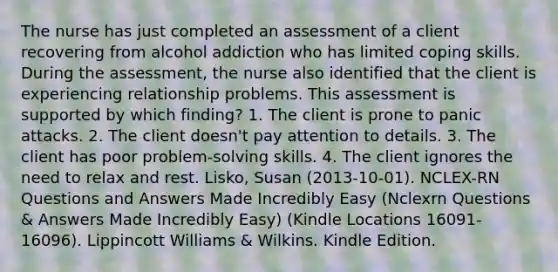 The nurse has just completed an assessment of a client recovering from alcohol addiction who has limited coping skills. During the assessment, the nurse also identified that the client is experiencing relationship problems. This assessment is supported by which finding? 1. The client is prone to panic attacks. 2. The client doesn't pay attention to details. 3. The client has poor problem-solving skills. 4. The client ignores the need to relax and rest. Lisko, Susan (2013-10-01). NCLEX-RN Questions and Answers Made Incredibly Easy (Nclexrn Questions & Answers Made Incredibly Easy) (Kindle Locations 16091-16096). Lippincott Williams & Wilkins. Kindle Edition.