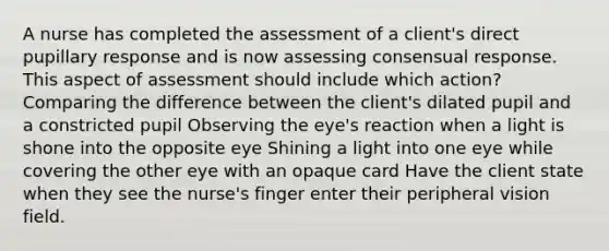 A nurse has completed the assessment of a client's direct pupillary response and is now assessing consensual response. This aspect of assessment should include which action? Comparing the difference between the client's dilated pupil and a constricted pupil Observing the eye's reaction when a light is shone into the opposite eye Shining a light into one eye while covering the other eye with an opaque card Have the client state when they see the nurse's finger enter their peripheral vision field.