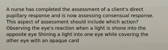 A nurse has completed the assessment of a client's direct pupillary response and is now assessing consensual response. This aspect of assessment should include which action? Observing the eye's reaction when a light is shone into the opposite eye Shining a light into one eye while covering the other eye with an opaque card