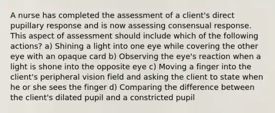 A nurse has completed the assessment of a client's direct pupillary response and is now assessing consensual response. This aspect of assessment should include which of the following actions? a) Shining a light into one eye while covering the other eye with an opaque card b) Observing the eye's reaction when a light is shone into the opposite eye c) Moving a finger into the client's peripheral vision field and asking the client to state when he or she sees the finger d) Comparing the difference between the client's dilated pupil and a constricted pupil