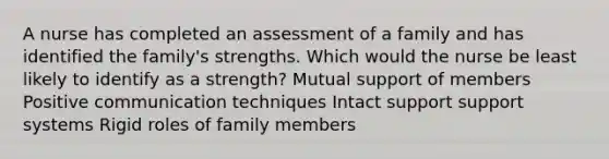 A nurse has completed an assessment of a family and has identified the family's strengths. Which would the nurse be least likely to identify as a strength? Mutual support of members Positive communication techniques Intact support support systems Rigid roles of family members