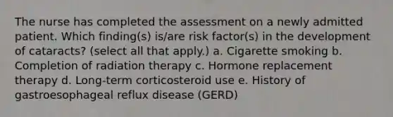 The nurse has completed the assessment on a newly admitted patient. Which finding(s) is/are risk factor(s) in the development of cataracts? (select all that apply.) a. Cigarette smoking b. Completion of radiation therapy c. Hormone replacement therapy d. Long-term corticosteroid use e. History of gastroesophageal reflux disease (GERD)