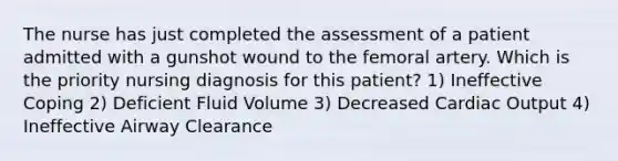 The nurse has just completed the assessment of a patient admitted with a gunshot wound to the femoral artery. Which is the priority nursing diagnosis for this patient? 1) Ineffective Coping 2) Deficient Fluid Volume 3) Decreased Cardiac Output 4) Ineffective Airway Clearance