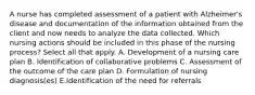 A nurse has completed assessment of a patient with Alzheimer's disease and documentation of the information obtained from the client and now needs to analyze the data collected. Which nursing actions should be included in this phase of the nursing process? Select all that apply. A. Development of a nursing care plan B. Identification of collaborative problems C. Assessment of the outcome of the care plan D. Formulation of nursing diagnosis(es) E.Identification of the need for referrals