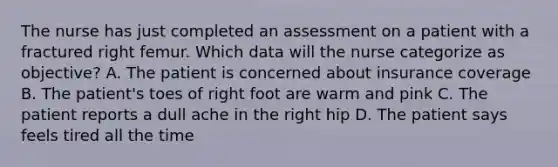 The nurse has just completed an assessment on a patient with a fractured right femur. Which data will the nurse categorize as objective? A. The patient is concerned about insurance coverage B. The patient's toes of right foot are warm and pink C. The patient reports a dull ache in the right hip D. The patient says feels tired all the time