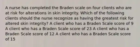 A nurse has completed the Braden scale on four clients who are at risk for alterations in skin integrity. Which of the following clients should the nurse recognize as having the greatest risk for altered skin integrity? A client who has a Braden Scale score of 9 A client who has a Braden Scale score of 23 A client who has a Braden Scale score of 12 A client who has a Braden Scale score of 15