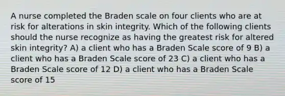 A nurse completed the Braden scale on four clients who are at risk for alterations in skin integrity. Which of the following clients should the nurse recognize as having the greatest risk for altered skin integrity? A) a client who has a Braden Scale score of 9 B) a client who has a Braden Scale score of 23 C) a client who has a Braden Scale score of 12 D) a client who has a Braden Scale score of 15