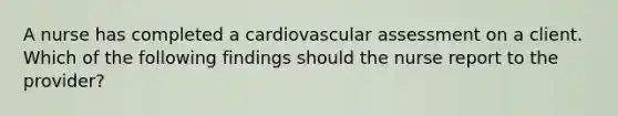 A nurse has completed a cardiovascular assessment on a client. Which of the following findings should the nurse report to the provider?