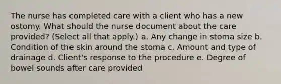 The nurse has completed care with a client who has a new ostomy. What should the nurse document about the care provided? (Select all that apply.) a. Any change in stoma size b. Condition of the skin around the stoma c. Amount and type of drainage d. Client's response to the procedure e. Degree of bowel sounds after care provided