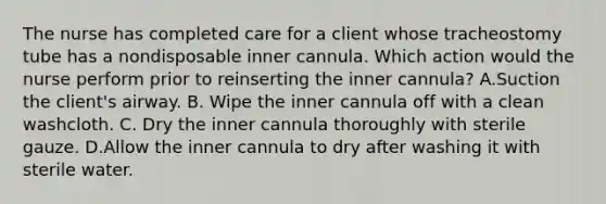 The nurse has completed care for a client whose tracheostomy tube has a nondisposable inner cannula. Which action would the nurse perform prior to reinserting the inner cannula? A.Suction the client's airway. B. Wipe the inner cannula off with a clean washcloth. C. Dry the inner cannula thoroughly with sterile gauze. D.Allow the inner cannula to dry after washing it with sterile water.