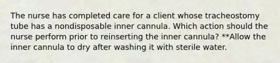 The nurse has completed care for a client whose tracheostomy tube has a nondisposable inner cannula. Which action should the nurse perform prior to reinserting the inner cannula? **Allow the inner cannula to dry after washing it with sterile water.