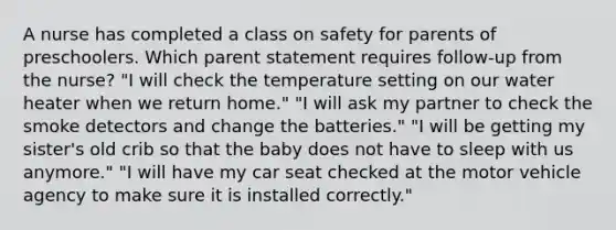 A nurse has completed a class on safety for parents of preschoolers. Which parent statement requires follow-up from the nurse? "I will check the temperature setting on our water heater when we return home." "I will ask my partner to check the smoke detectors and change the batteries." "I will be getting my sister's old crib so that the baby does not have to sleep with us anymore." "I will have my car seat checked at the motor vehicle agency to make sure it is installed correctly."