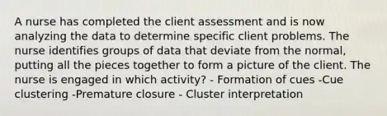 A nurse has completed the client assessment and is now analyzing the data to determine specific client problems. The nurse identifies groups of data that deviate from the normal, putting all the pieces together to form a picture of the client. The nurse is engaged in which activity? - Formation of cues -Cue clustering -Premature closure - Cluster interpretation