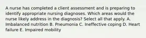 A nurse has completed a client assessment and is preparing to identify appropriate nursing diagnoses. Which areas would the nurse likely address in the diagnosis? Select all that apply. A. Imbalanced nutrition B. Pneumonia C. Ineffective coping D. Heart failure E. Impaired mobility