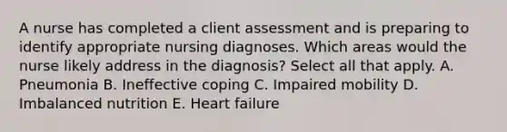 A nurse has completed a client assessment and is preparing to identify appropriate nursing diagnoses. Which areas would the nurse likely address in the diagnosis? Select all that apply. A. Pneumonia B. Ineffective coping C. Impaired mobility D. Imbalanced nutrition E. Heart failure