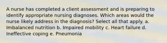 A nurse has completed a client assessment and is preparing to identify appropriate nursing diagnoses. Which areas would the nurse likely address in the diagnosis? Select all that apply. a. Imbalanced nutrition b. Impaired mobility c. Heart failure d. Ineffective coping e. Pneumonia