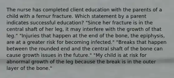 The nurse has completed client education with the parents of a child with a femur fracture. Which statement by a parent indicates successful education? "Since her fracture is in the central shaft of her leg, it may interfere with the growth of that leg." "Injuries that happen at the end of the bone, the epiphysis, are at a greater risk for becoming infected." "Breaks that happen between the rounded end and the central shaft of the bone can cause growth issues in the future." "My child is at risk for abnormal growth of the leg because the break is in the outer layer of the bone."