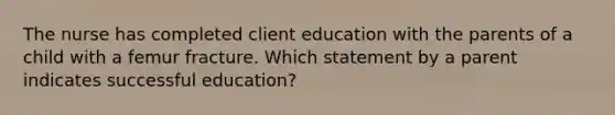 The nurse has completed client education with the parents of a child with a femur fracture. Which statement by a parent indicates successful education?