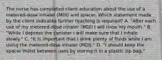 The nurse has completed client education about the use of a metered-dose inhaler (MDI) and spacer. Which statement made by the client indicates further teaching is required? A. "After each use of my metered-dose inhaler (MDI) I will rinse my mouth." B. "While I depress the canister I will make sure that I inhale slowly." C. "It is important that I drink plenty of fluids while I am using the metered-dose inhaler (MDI)." D. "I should keep the spacer moist between uses by storing it in a plastic zip bag."