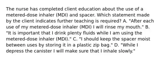 The nurse has completed client education about the use of a​ metered-dose inhaler​ (MDI) and spacer. Which statement made by the client indicates further teaching is​ required? A. ​"After each use of my​ metered-dose inhaler​ (MDI) I will rinse my​ mouth." B. ​"It is important that I drink plenty fluids while I am using the​ metered-dose inhaler​ (MDI)." C. ​"I should keep the spacer moist between uses by storing it in a plastic zip​ bag." D. ​"While I depress the canister I will make sure that I inhale​ slowly."