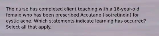 The nurse has completed client teaching with a 16-year-old female who has been prescribed Accutane (isotretinoin) for cystic acne. Which statements indicate learning has occurred? Select all that apply.