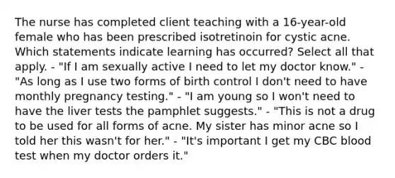 The nurse has completed client teaching with a 16-year-old female who has been prescribed isotretinoin for cystic acne. Which statements indicate learning has occurred? Select all that apply. - "If I am sexually active I need to let my doctor know." - "As long as I use two forms of birth control I don't need to have monthly pregnancy testing." - "I am young so I won't need to have the liver tests the pamphlet suggests." - "This is not a drug to be used for all forms of acne. My sister has minor acne so I told her this wasn't for her." - "It's important I get my CBC blood test when my doctor orders it."