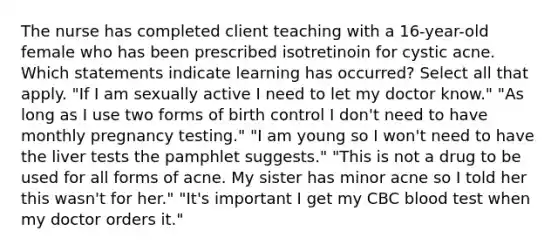 The nurse has completed client teaching with a 16-year-old female who has been prescribed isotretinoin for cystic acne. Which statements indicate learning has occurred? Select all that apply. "If I am sexually active I need to let my doctor know." "As long as I use two forms of birth control I don't need to have monthly pregnancy testing." "I am young so I won't need to have the liver tests the pamphlet suggests." "This is not a drug to be used for all forms of acne. My sister has minor acne so I told her this wasn't for her." "It's important I get my CBC blood test when my doctor orders it."