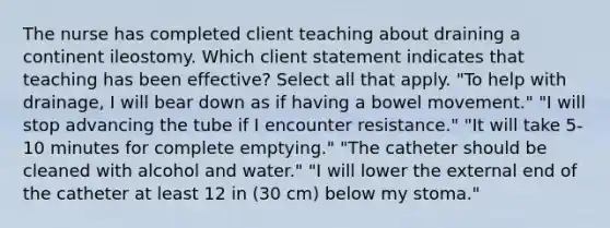 The nurse has completed client teaching about draining a continent ileostomy. Which client statement indicates that teaching has been effective? Select all that apply. "To help with drainage, I will bear down as if having a bowel movement." "I will stop advancing the tube if I encounter resistance." "It will take 5-10 minutes for complete emptying." "The catheter should be cleaned with alcohol and water." "I will lower the external end of the catheter at least 12 in (30 cm) below my stoma."