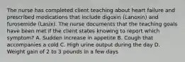 The nurse has completed client teaching about heart failure and prescribed medications that include digoxin (Lanoxin) and furosemide (Lasix). The nurse documents that the teaching goals have been met if the client states knowing to report which symptom? A. Sudden increase in appetite B. Cough that accompanies a cold C. High urine output during the day D. Weight gain of 2 to 3 pounds in a few days