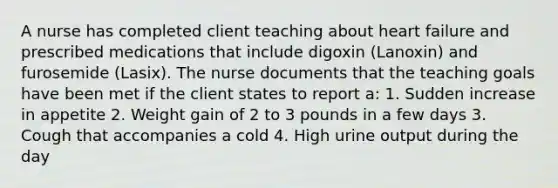 A nurse has completed client teaching about heart failure and prescribed medications that include digoxin (Lanoxin) and furosemide (Lasix). The nurse documents that the teaching goals have been met if the client states to report a: 1. Sudden increase in appetite 2. Weight gain of 2 to 3 pounds in a few days 3. Cough that accompanies a cold 4. High urine output during the day